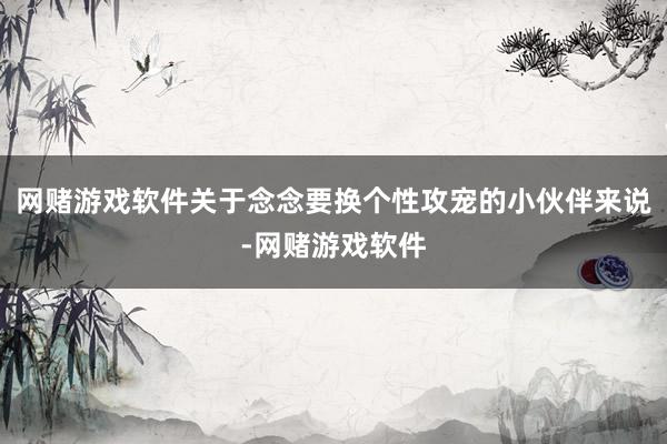 网赌游戏软件关于念念要换个性攻宠的小伙伴来说-网赌游戏软件