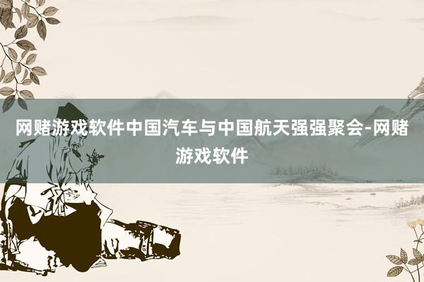网赌游戏软件中国汽车与中国航天强强聚会-网赌游戏软件