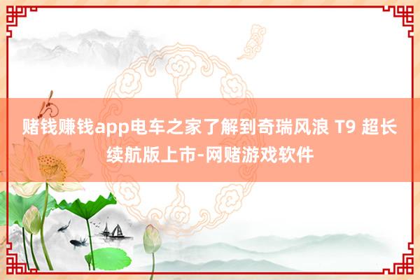 赌钱赚钱app电车之家了解到奇瑞风浪 T9 超长续航版上市-网赌游戏软件