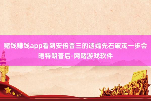 赌钱赚钱app看到安倍晋三的遗孀先石破茂一步会晤特朗普后-网赌游戏软件