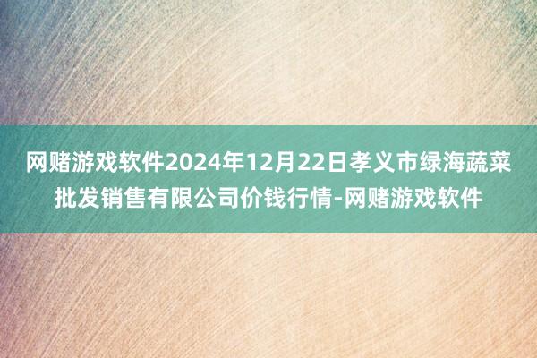 网赌游戏软件2024年12月22日孝义市绿海蔬菜批发销售有限公司价钱行情-网赌游戏软件