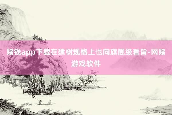 赌钱app下载在建树规格上也向旗舰级看皆-网赌游戏软件