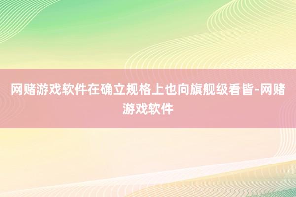 网赌游戏软件在确立规格上也向旗舰级看皆-网赌游戏软件