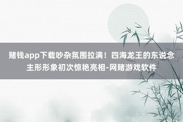 赌钱app下载吵杂氛围拉满！四海龙王的东说念主形形象初次惊艳亮相-网赌游戏软件