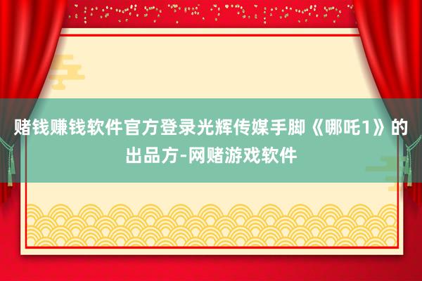 赌钱赚钱软件官方登录光辉传媒手脚《哪吒1》的出品方-网赌游戏软件