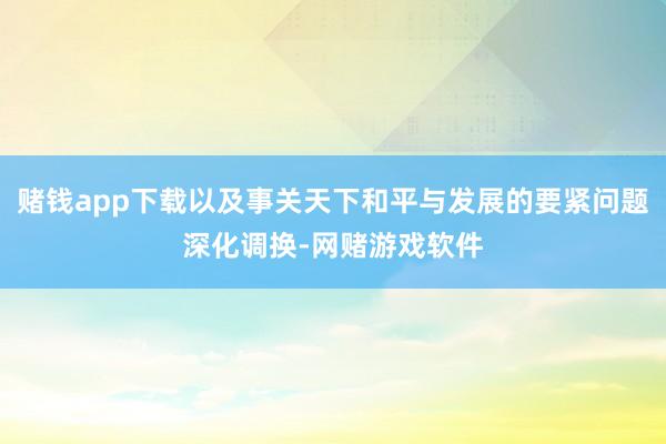 赌钱app下载以及事关天下和平与发展的要紧问题深化调换-网赌游戏软件