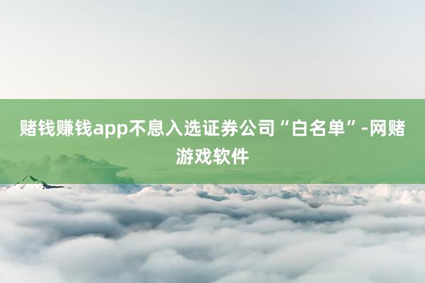 赌钱赚钱app不息入选证券公司“白名单”-网赌游戏软件