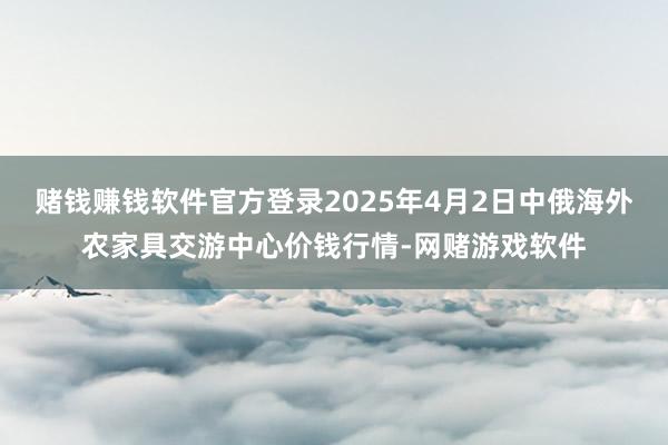 赌钱赚钱软件官方登录2025年4月2日中俄海外农家具交游中心价钱行情-网赌游戏软件