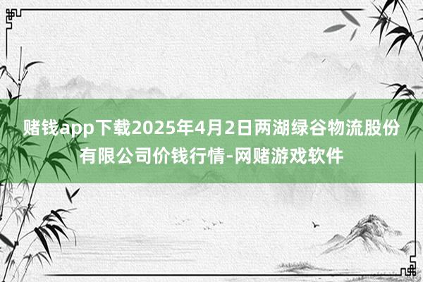 赌钱app下载2025年4月2日两湖绿谷物流股份有限公司价钱行情-网赌游戏软件