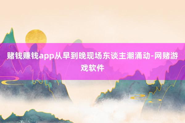 赌钱赚钱app从早到晚现场东谈主潮涌动-网赌游戏软件