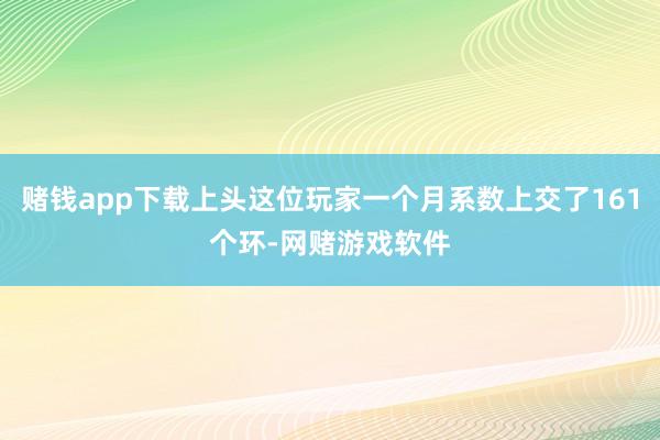 赌钱app下载上头这位玩家一个月系数上交了161个环-网赌游戏软件