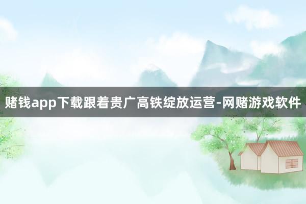 赌钱app下载跟着贵广高铁绽放运营-网赌游戏软件