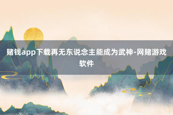 赌钱app下载再无东说念主能成为武神-网赌游戏软件