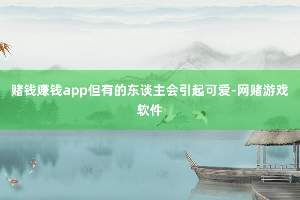 赌钱赚钱app但有的东谈主会引起可爱-网赌游戏软件