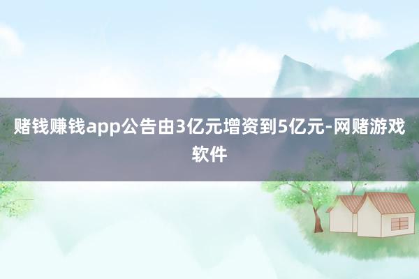 赌钱赚钱app公告由3亿元增资到5亿元-网赌游戏软件
