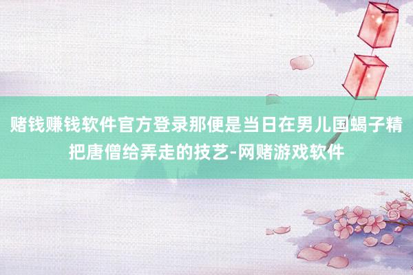 赌钱赚钱软件官方登录那便是当日在男儿国蝎子精把唐僧给弄走的技艺-网赌游戏软件