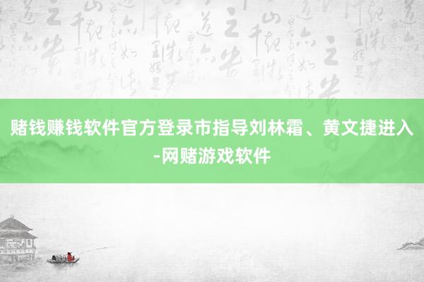 赌钱赚钱软件官方登录市指导刘林霜、黄文捷进入-网赌游戏软件