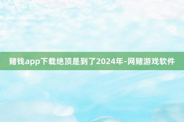 赌钱app下载绝顶是到了2024年-网赌游戏软件