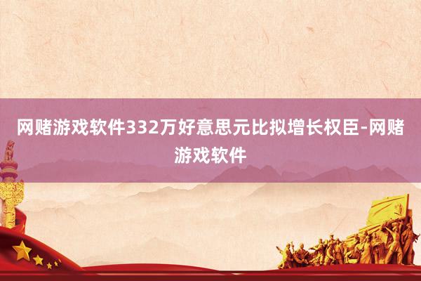网赌游戏软件332万好意思元比拟增长权臣-网赌游戏软件