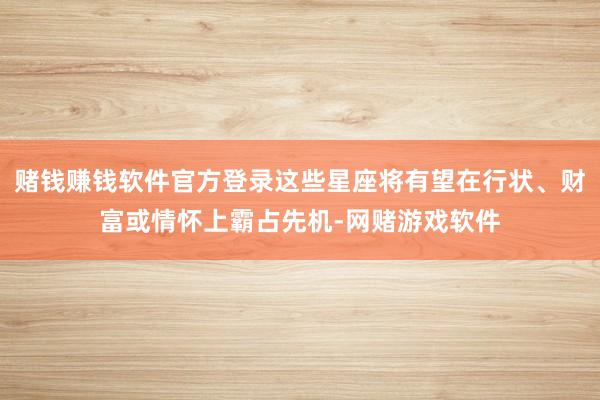 赌钱赚钱软件官方登录这些星座将有望在行状、财富或情怀上霸占先机-网赌游戏软件