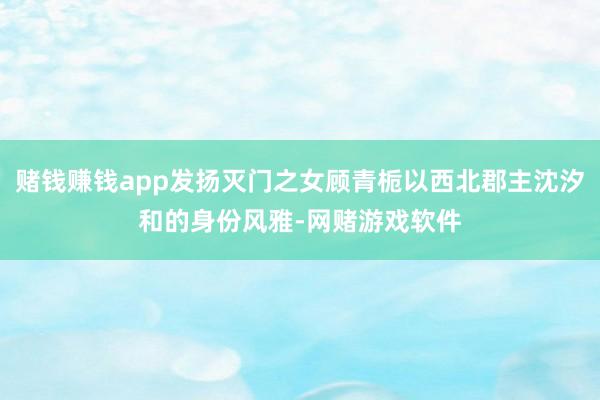 赌钱赚钱app发扬灭门之女顾青栀以西北郡主沈汐和的身份风雅-网赌游戏软件