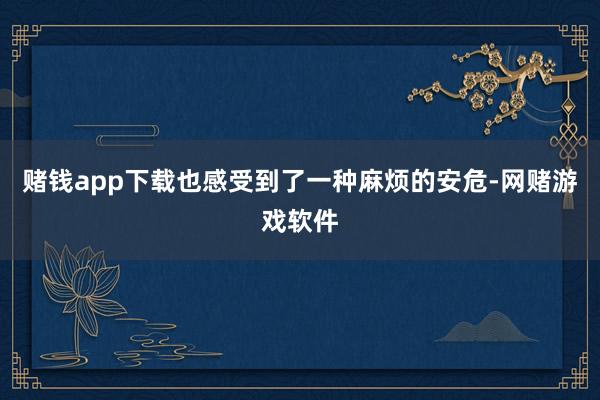 赌钱app下载也感受到了一种麻烦的安危-网赌游戏软件