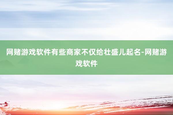 网赌游戏软件有些商家不仅给壮盛儿起名-网赌游戏软件