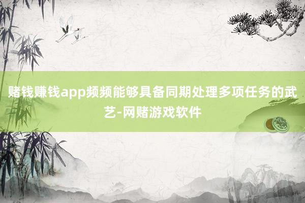 赌钱赚钱app频频能够具备同期处理多项任务的武艺-网赌游戏软件