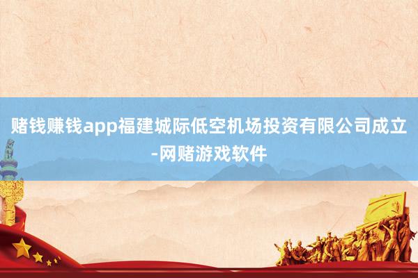赌钱赚钱app福建城际低空机场投资有限公司成立-网赌游戏软件