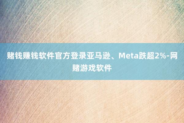 赌钱赚钱软件官方登录亚马逊、Meta跌超2%-网赌游戏软件