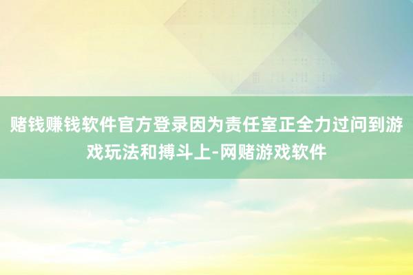 赌钱赚钱软件官方登录因为责任室正全力过问到游戏玩法和搏斗上-网赌游戏软件