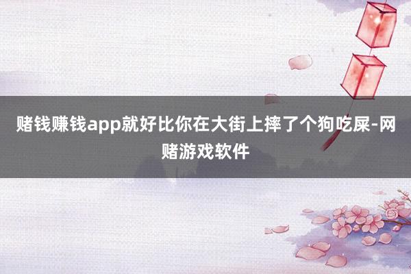 赌钱赚钱app就好比你在大街上摔了个狗吃屎-网赌游戏软件