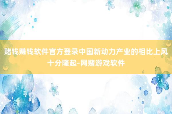 赌钱赚钱软件官方登录中国新动力产业的相比上风十分隆起-网赌游戏软件