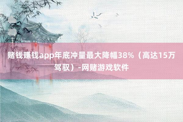 赌钱赚钱app年底冲量最大降幅38%（高达15万驾驭）-网赌游戏软件