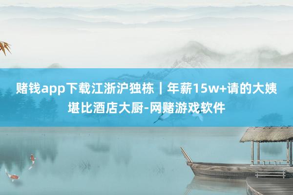 赌钱app下载江浙沪独栋｜年薪15w+请的大姨堪比酒店大厨-网赌游戏软件