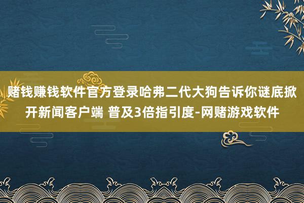 赌钱赚钱软件官方登录哈弗二代大狗告诉你谜底掀开新闻客户端 普及3倍指引度-网赌游戏软件