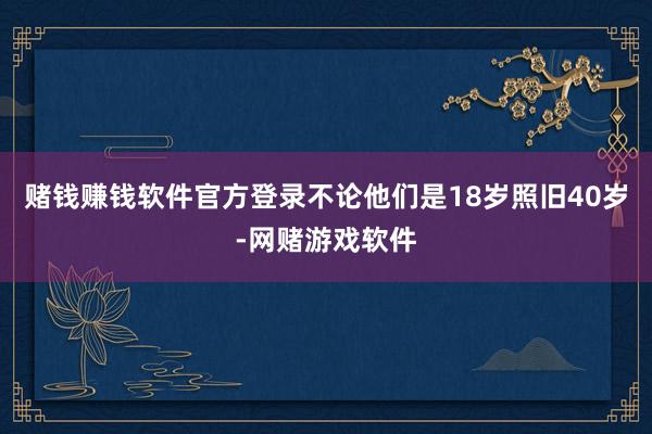 赌钱赚钱软件官方登录不论他们是18岁照旧40岁-网赌游戏软件