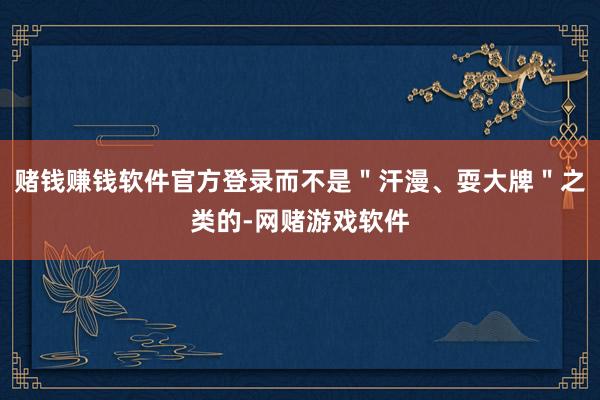赌钱赚钱软件官方登录而不是＂汗漫、耍大牌＂之类的-网赌游戏软件