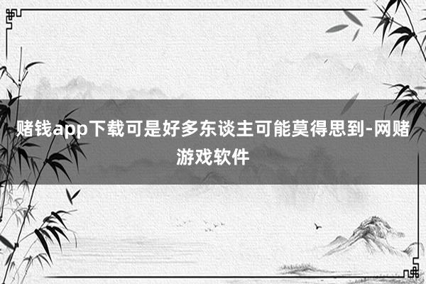 赌钱app下载可是好多东谈主可能莫得思到-网赌游戏软件