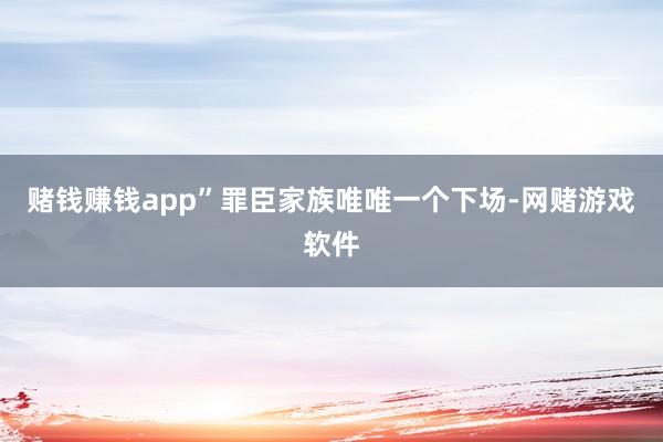 赌钱赚钱app”罪臣家族唯唯一个下场-网赌游戏软件