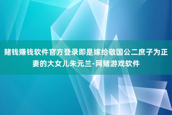 赌钱赚钱软件官方登录即是嫁给敬国公二庶子为正妻的大女儿朱元兰-网赌游戏软件