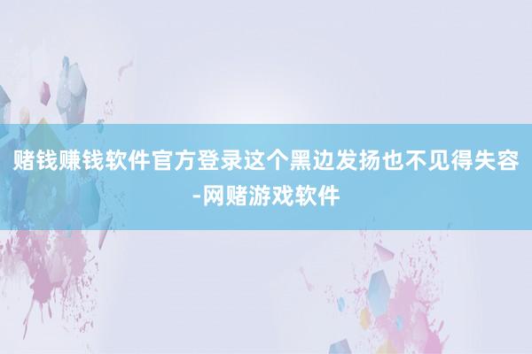 赌钱赚钱软件官方登录这个黑边发扬也不见得失容-网赌游戏软件