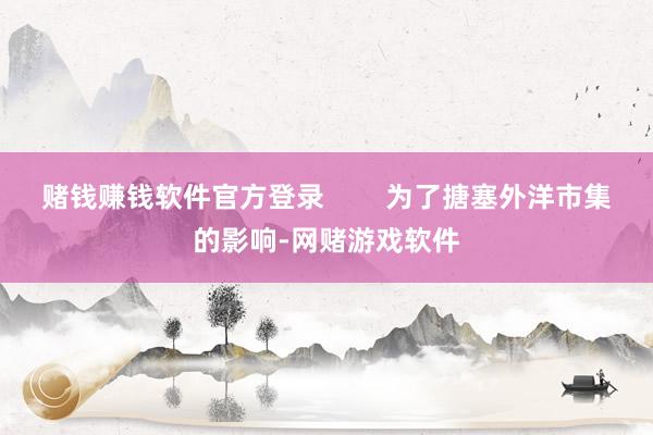 赌钱赚钱软件官方登录        为了搪塞外洋市集的影响-网赌游戏软件