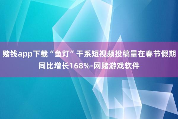 赌钱app下载“鱼灯”干系短视频投稿量在春节假期同比增长168%-网赌游戏软件