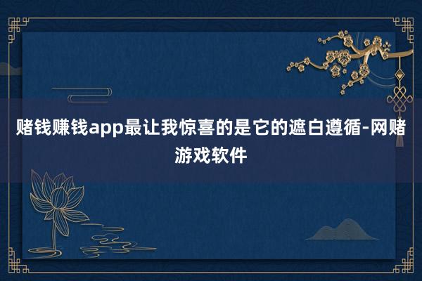 赌钱赚钱app最让我惊喜的是它的遮白遵循-网赌游戏软件