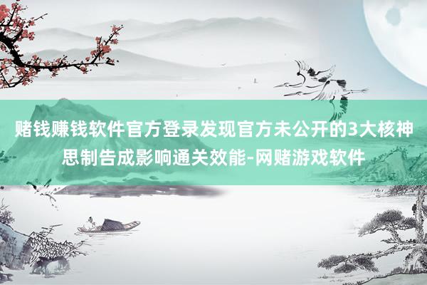 赌钱赚钱软件官方登录发现官方未公开的3大核神思制告成影响通关效能-网赌游戏软件