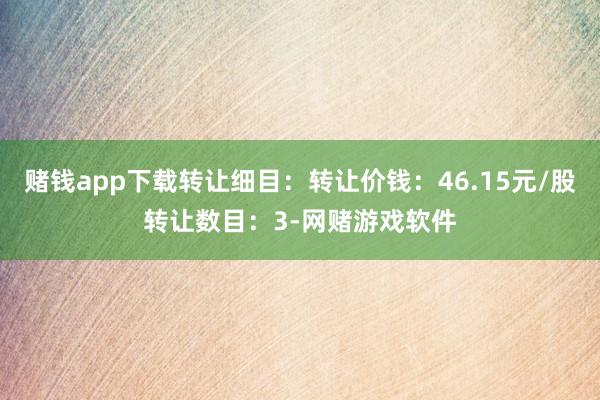 赌钱app下载转让细目：转让价钱：46.15元/股转让数目：3-网赌游戏软件
