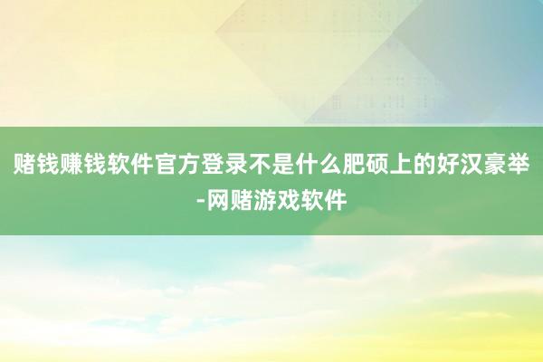 赌钱赚钱软件官方登录不是什么肥硕上的好汉豪举-网赌游戏软件