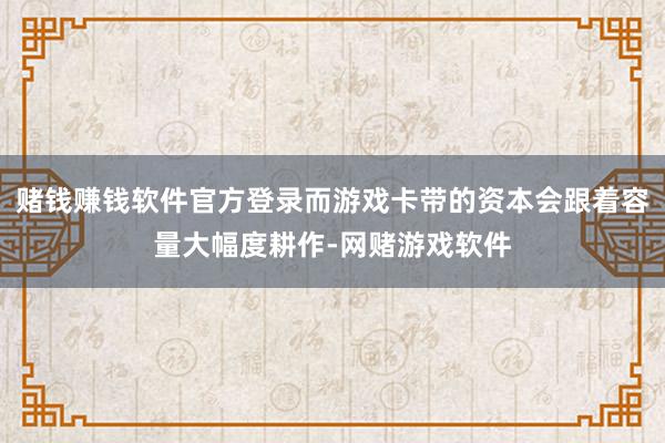 赌钱赚钱软件官方登录而游戏卡带的资本会跟着容量大幅度耕作-网赌游戏软件