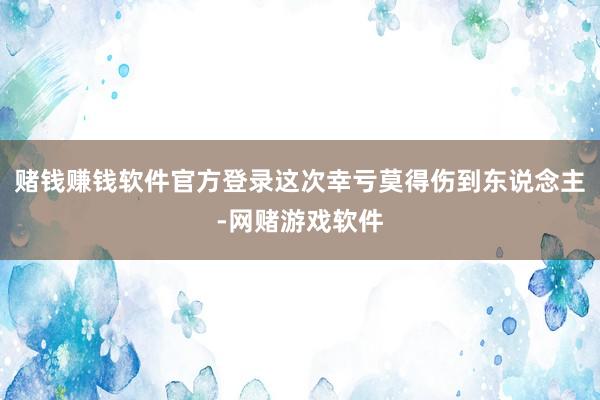 赌钱赚钱软件官方登录这次幸亏莫得伤到东说念主-网赌游戏软件